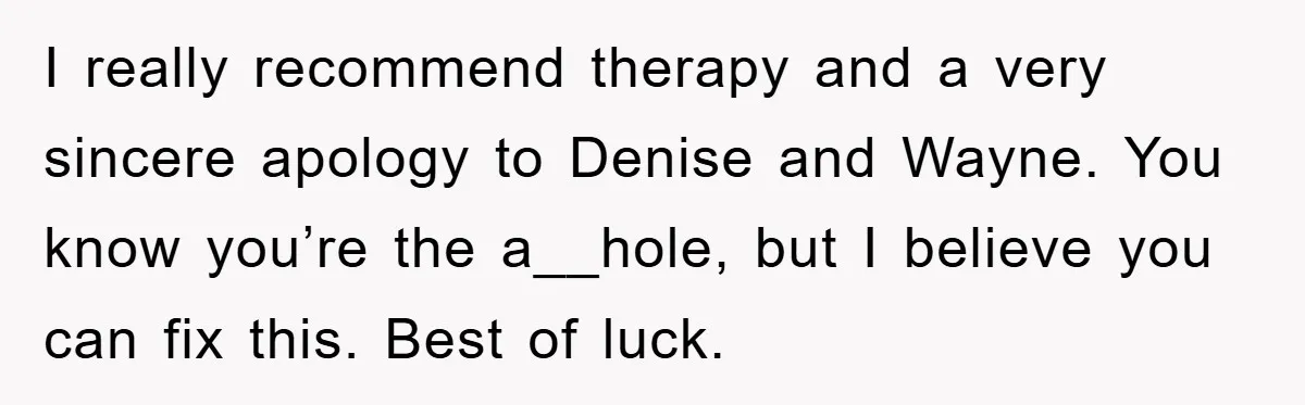 I really recommend therapy and a very sincere apology to Denise and Wayne. You know you’re the a__hole, but I believe you can fix this. Best of luck.