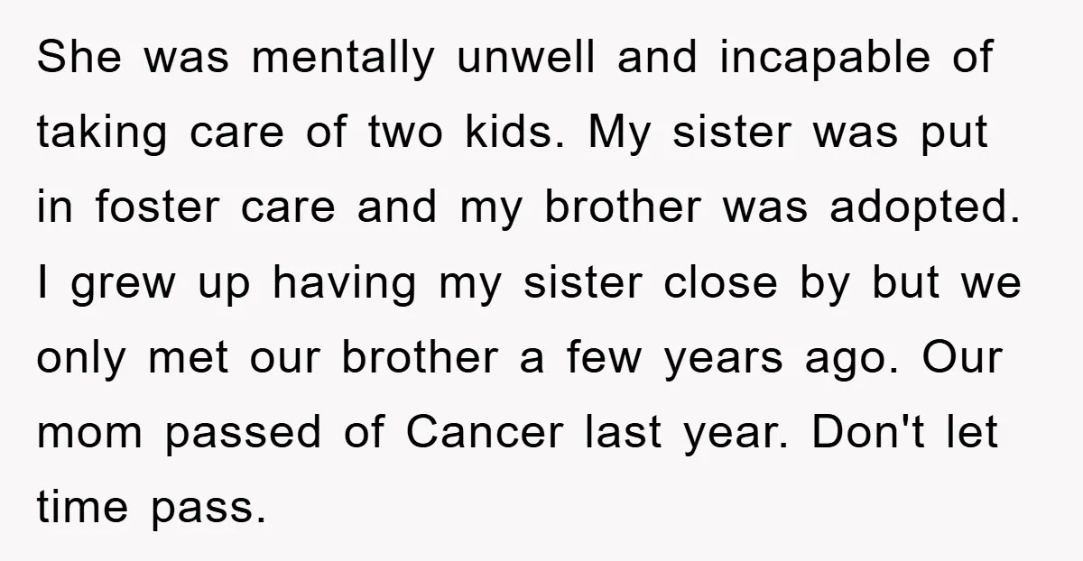 She was mentally unwell and incapable of taking care of two kids. My sister was put in foster care and my brother was adopted. I grew up having my sister...