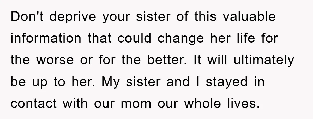 Don't deprive your sister of this valuable information that could change her life for the worse or for the better. It will ultimately be up to her. My sister and...