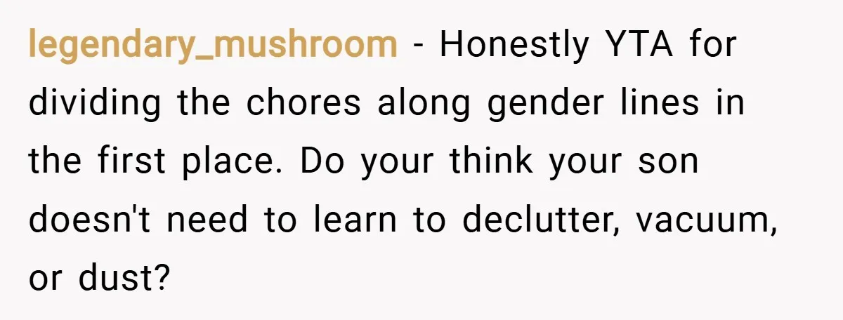 legendary_mushroom − Honestly YTA for dividing the chores along gender lines in the first place. Do your think your son doesn't need to learn to declutter, vacuum, or dust?