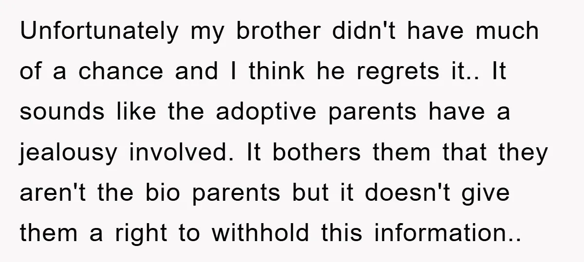 Unfortunately my brother didn't have much of a chance and I think he regrets it.. It sounds like the adoptive parents have a jealousy involved. It bothers them that they...