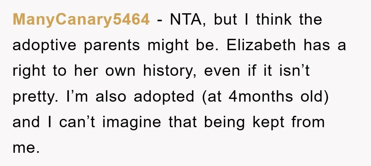 ManyCanary5464 − NTA, but I think the adoptive parents might be. Elizabeth has a right to her own history, even if it isn’t pretty. I’m also adopted (at 4months old)...