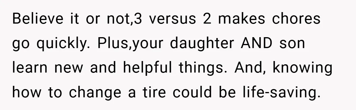 Believe it or not,3 versus 2 makes chores go quickly. Plus,your daughter AND son learn new and helpful things. And, knowing how to change a tire could be life-saving.