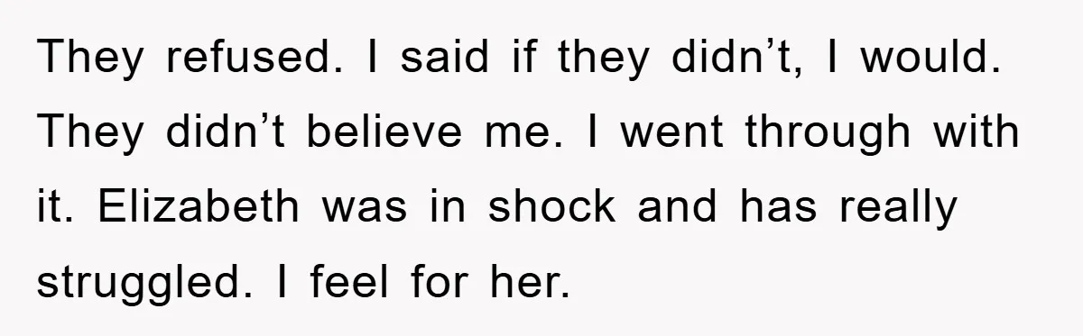They refused. I said if they didn’t, I would. They didn’t believe me. I went through with it. Elizabeth was in shock and has really struggled. I feel for her.