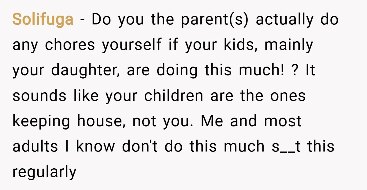Solifuga − Do you the parent(s) actually do any chores yourself if your kids, mainly your daughter, are doing this much! ? It sounds like your children are the ones...