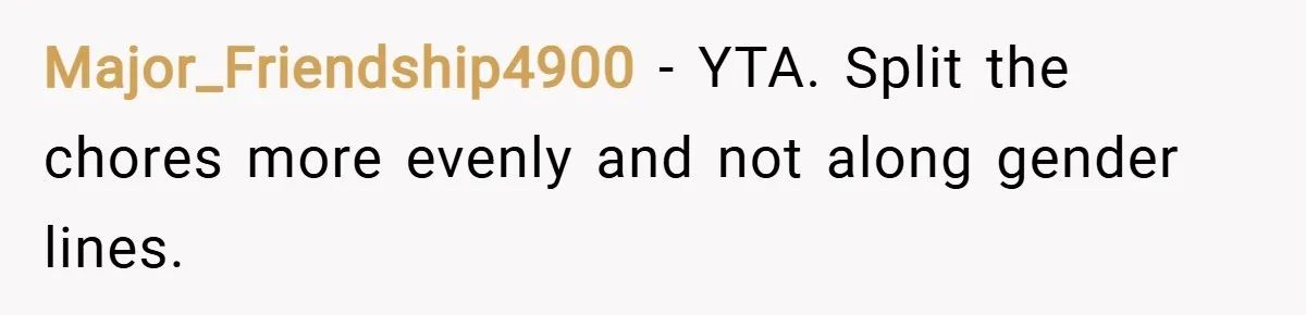 Major_Friendship4900 − YTA. Split the chores more evenly and not along gender lines.
