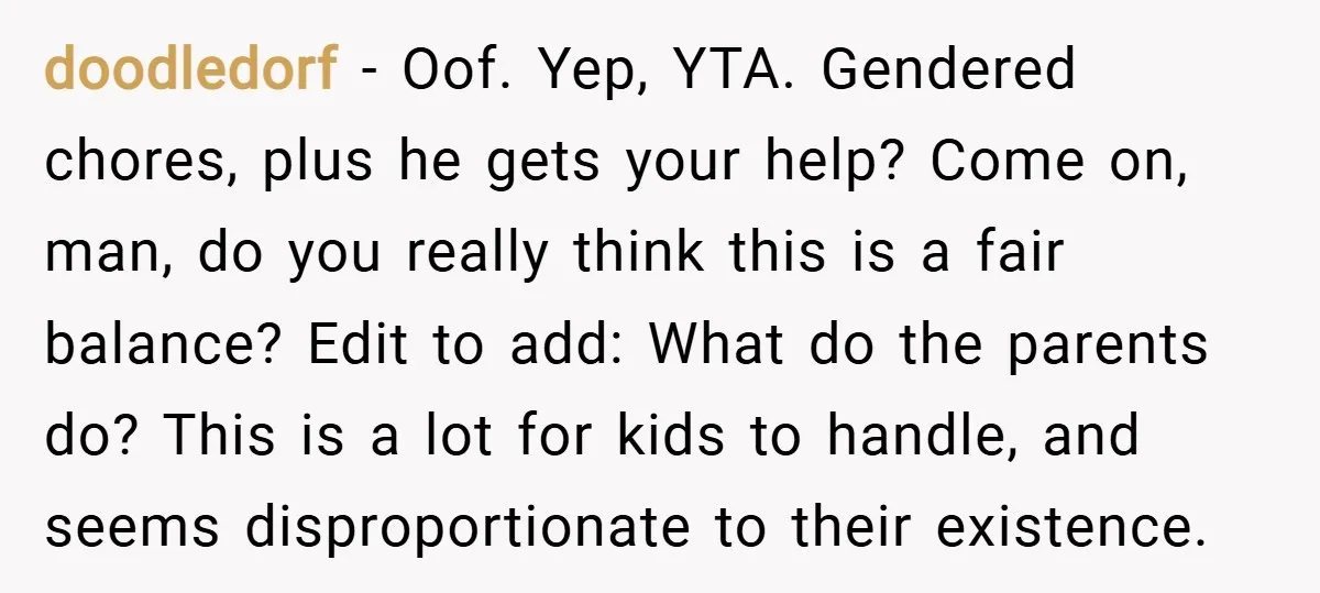 doodledorf − Oof. Yep, YTA. Gendered chores, plus he gets your help? Come on, man, do you really think this is a fair balance? Edit to add: What do the...