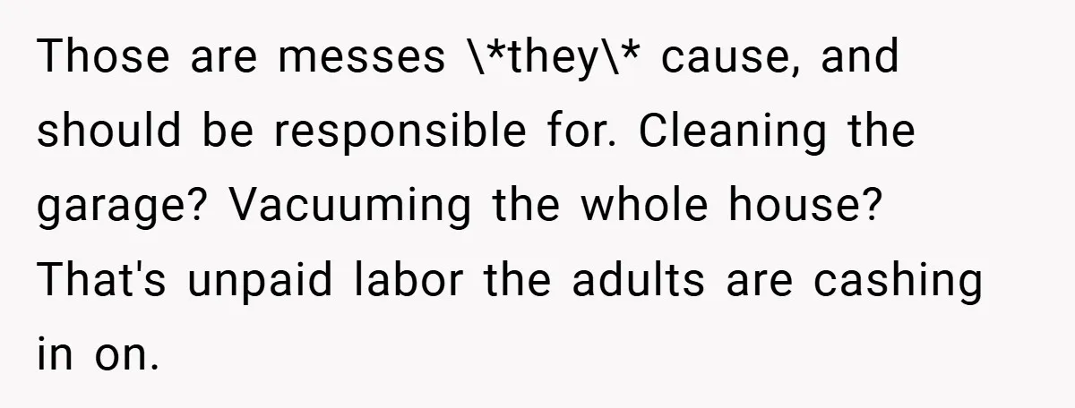 Those are messes \*they\* cause, and should be responsible for. Cleaning the garage? Vacuuming the whole house? That's unpaid labor the adults are cashing in on.