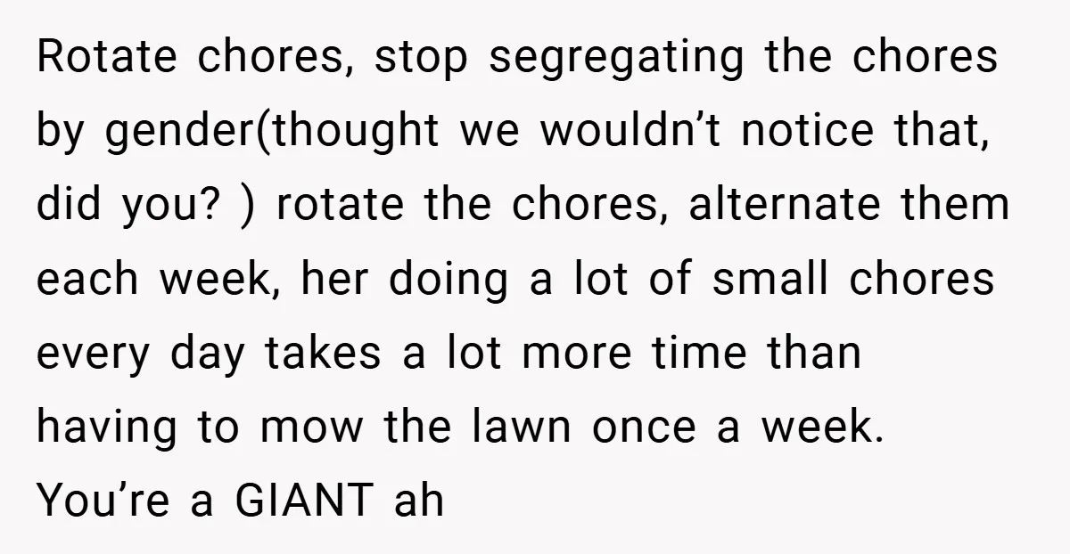 Rotate chores, stop segregating the chores by gender(thought we wouldn’t notice that, did you? ) rotate the chores, alternate them each week, her doing a lot of small chores every...