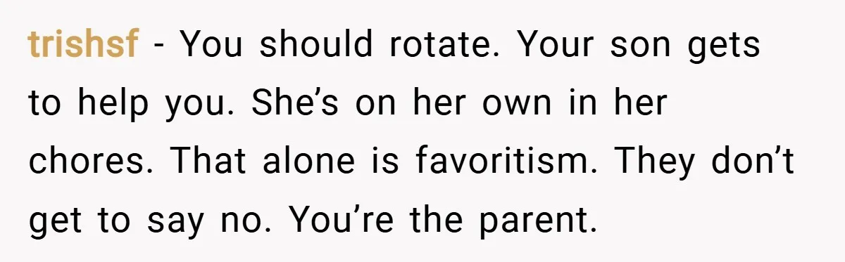 trishsf − You should rotate. Your son gets to help you. She’s on her own in her chores. That alone is favoritism. They don’t get to say no. You’re the...