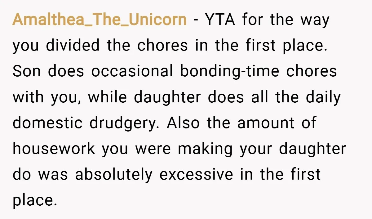 Amalthea_The_Unicorn − YTA for the way you divided the chores in the first place. Son does occasional bonding-time chores with you, while daughter does all the daily domestic drudgery. Also...