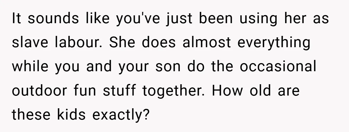 It sounds like you've just been using her as slave labour. She does almost everything while you and your son do the occasional outdoor fun stuff together. How old are...