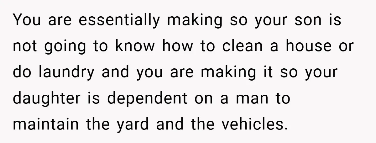 You are essentially making so your son is not going to know how to clean a house or do laundry and you are making it so your daughter is dependent...
