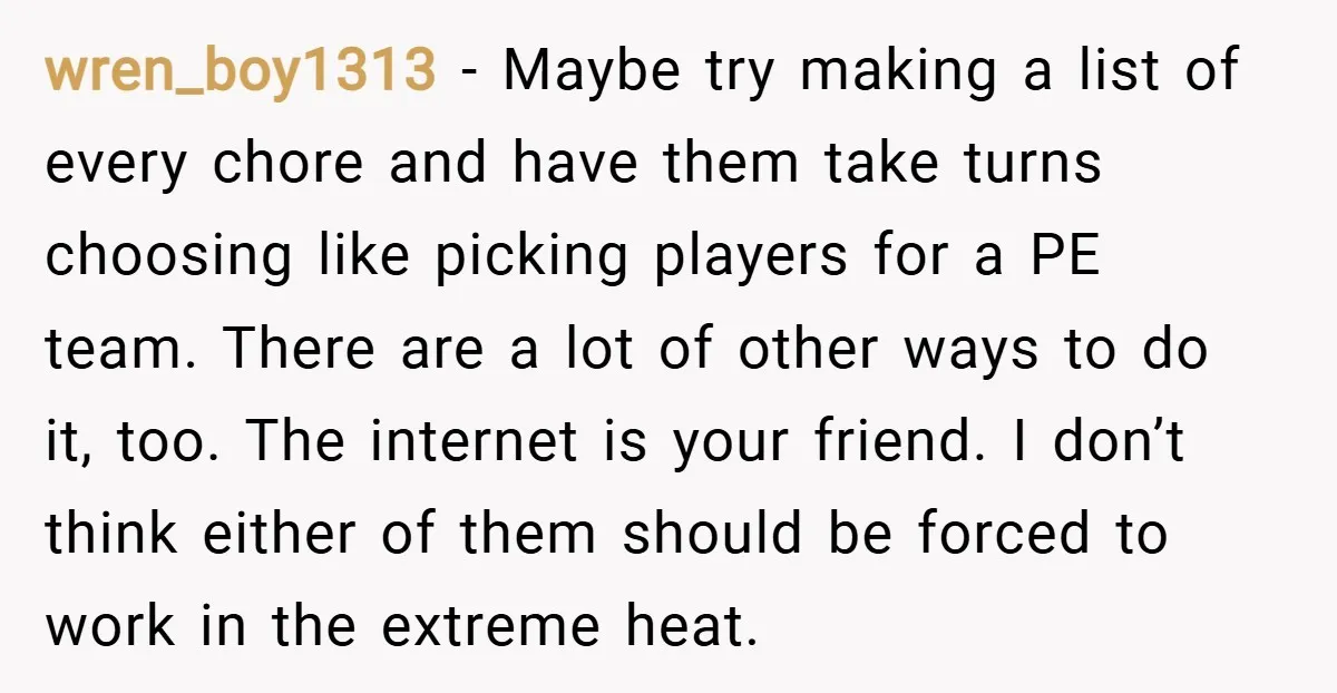 wren_boy1313 − Maybe try making a list of every chore and have them take turns choosing like picking players for a PE team. There are a lot of other ways...