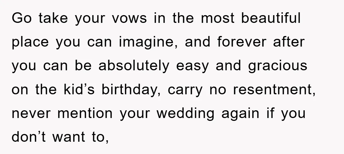 Go take your vows in the most beautiful place you can imagine, and forever after you can be absolutely easy and gracious on the kid’s birthday, carry no resentment, never...
