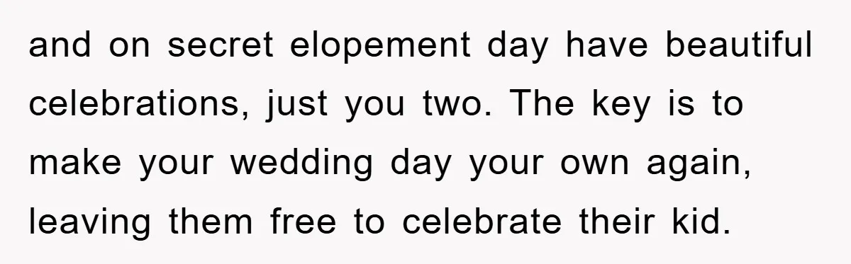 and on secret elopement day have beautiful celebrations, just you two. The key is to make your wedding day your own again, leaving them free to celebrate their kid.