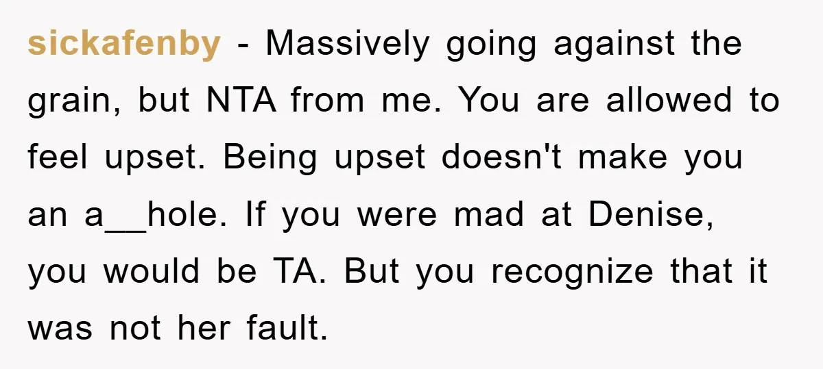 sickafenby − Massively going against the grain, but NTA from me. You are allowed to feel upset. Being upset doesn't make you an a__hole. If you were mad at Denise,...