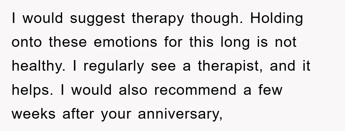 I would suggest therapy though. Holding onto these emotions for this long is not healthy. I regularly see a therapist, and it helps. I would also recommend a few weeks...