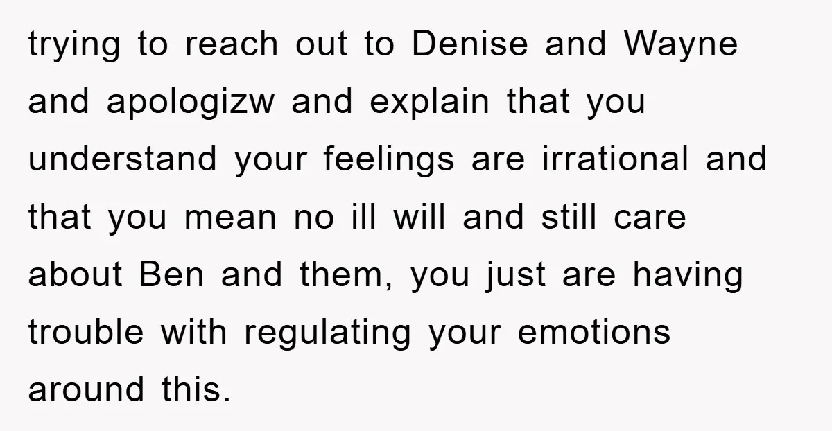 trying to reach out to Denise and Wayne and apologizw and explain that you understand your feelings are irrational and that you mean no ill will and still care about...