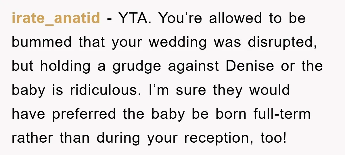 irate_anatid − YTA. You’re allowed to be bummed that your wedding was disrupted, but holding a grudge against Denise or the baby is ridiculous. I’m sure they would have preferred...
