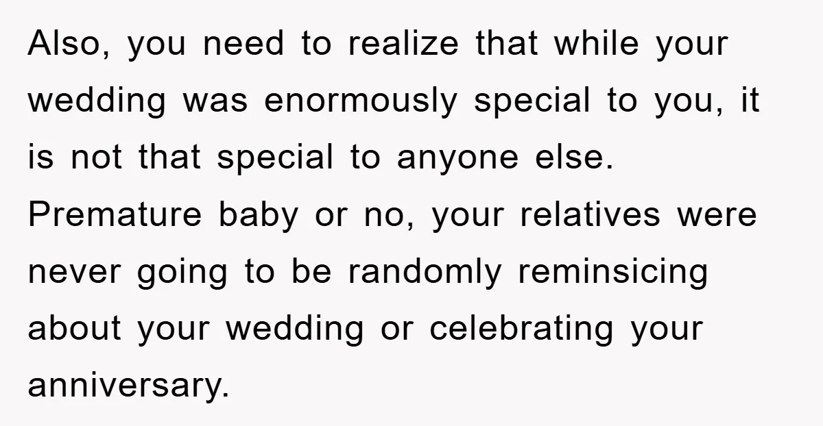 Also, you need to realize that while your wedding was enormously special to you, it is not that special to anyone else. Premature baby or no, your relatives were never...