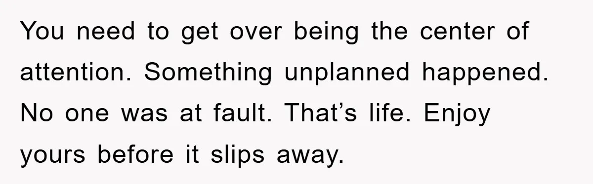You need to get over being the center of attention. Something unplanned happened. No one was at fault. That’s life. Enjoy yours before it slips away.