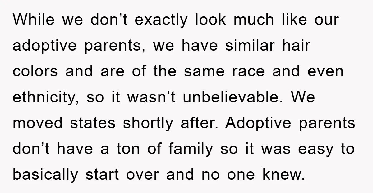 While we don’t exactly look much like our adoptive parents, we have similar hair colors and are of the same race and even ethnicity, so it wasn’t unbelievable. We moved...