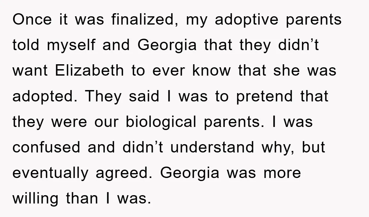 Once it was finalized, my adoptive parents told myself and Georgia that they didn’t want Elizabeth to ever know that she was adopted. They said I was to pretend that...