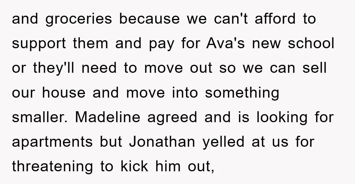 and groceries because we can't afford to support them and pay for Ava's new school or they'll need to move out so we can sell our house and move into...