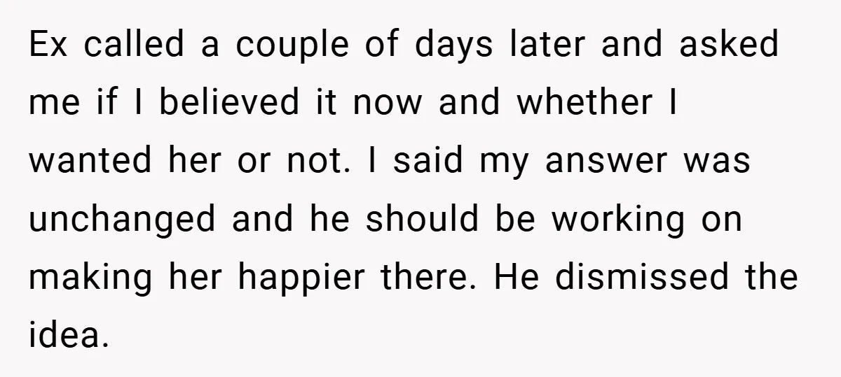 Ex called a couple of days later and asked me if I believed it now and whether I wanted her or not. I said my answer was unchanged and he...