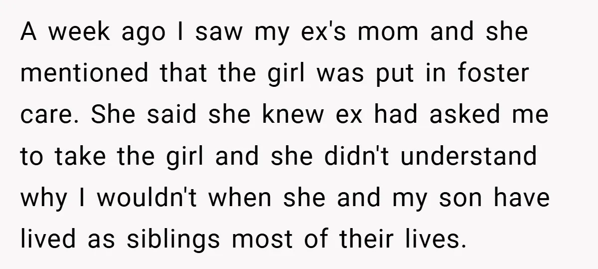 A week ago I saw my ex's mom and she mentioned that the girl was put in foster care. She said she knew ex had asked me to take the...