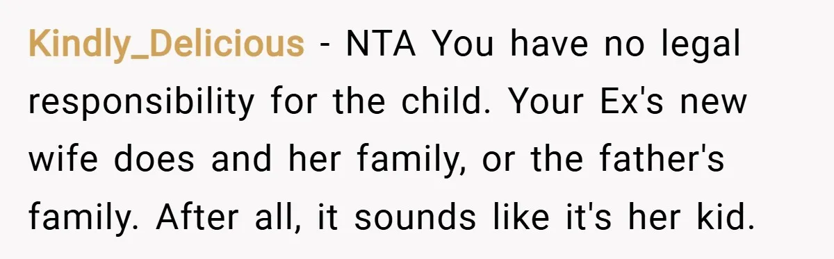 Kindly_Delicious − NTA You have no legal responsibility for the child. Your Ex's new wife does and her family, or the father's family. After all, it sounds like it's her...