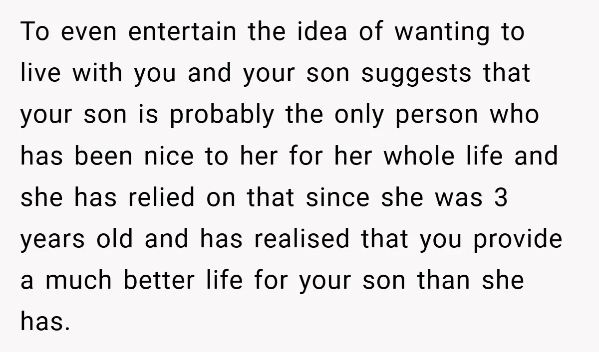 To even entertain the idea of wanting to live with you and your son suggests that your son is probably the only person who has been nice to her for...