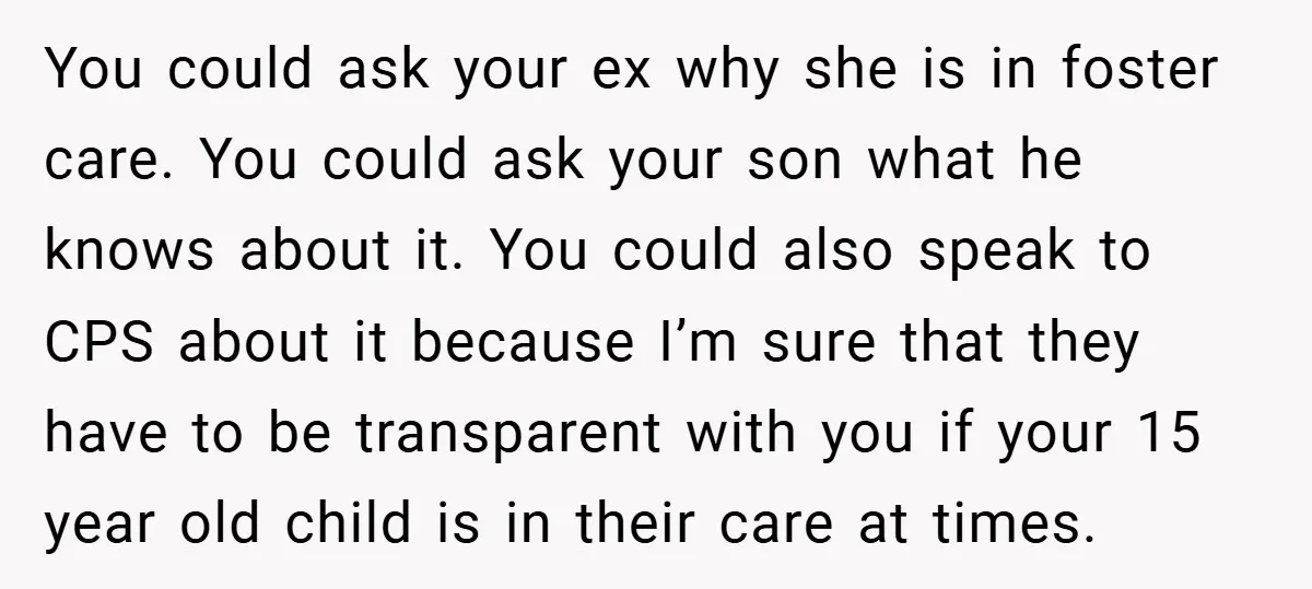 You could ask your ex why she is in foster care. You could ask your son what he knows about it. You could also speak to CPS about it because...
