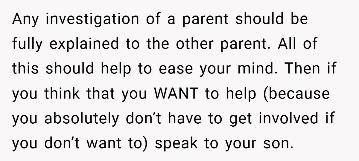 Any investigation of a parent should be fully explained to the other parent. All of this should help to ease your mind. Then if you think that you WANT to...