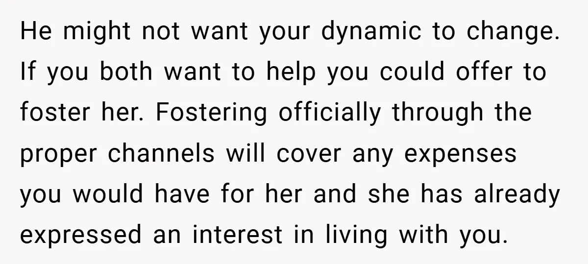 He might not want your dynamic to change. If you both want to help you could offer to foster her. Fostering officially through the proper channels will cover any expenses...