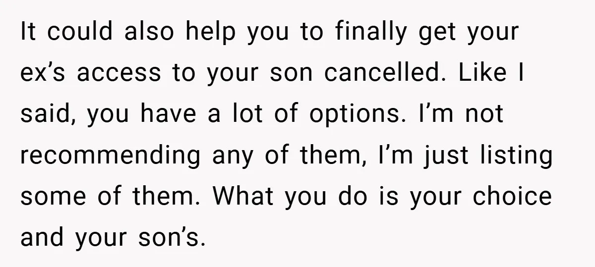 It could also help you to finally get your ex’s access to your son cancelled. Like I said, you have a lot of options. I’m not recommending any of them,...