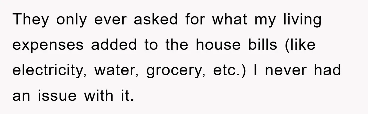They only ever asked for what my living expenses added to the house bills (like electricity, water, grocery, etc.) I never had an issue with it.