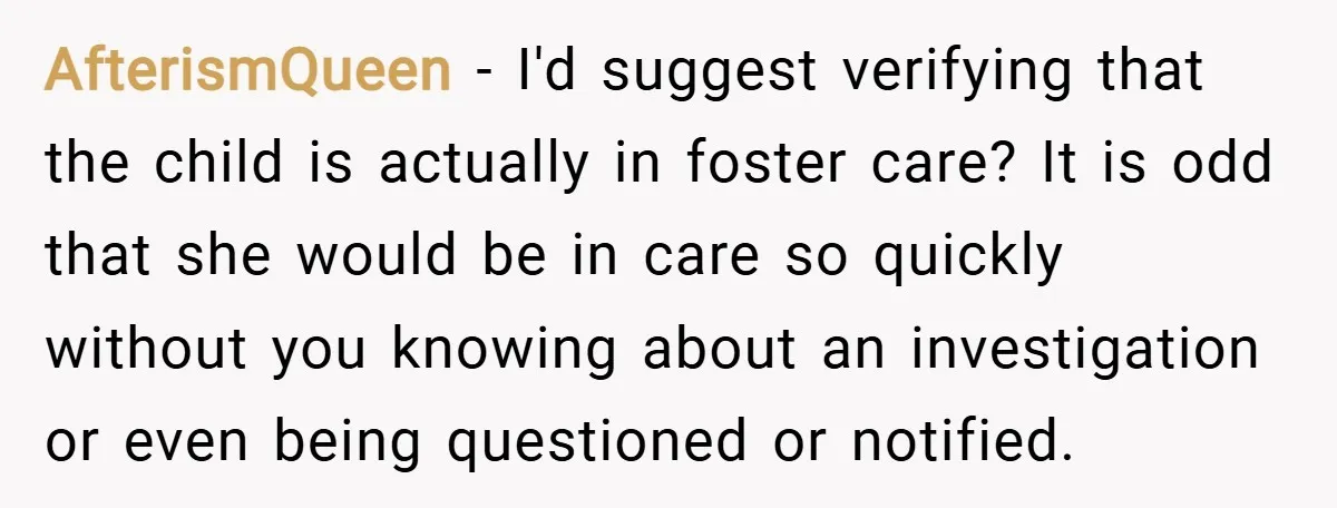 AfterismQueen − I'd suggest verifying that the child is actually in foster care? It is odd that she would be in care so quickly without you knowing about an investigation...