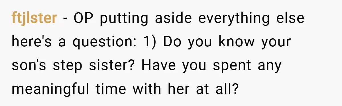 ftjlster − OP putting aside everything else here's a question: 1) Do you know your son's step sister? Have you spent any meaningful time with her at all?