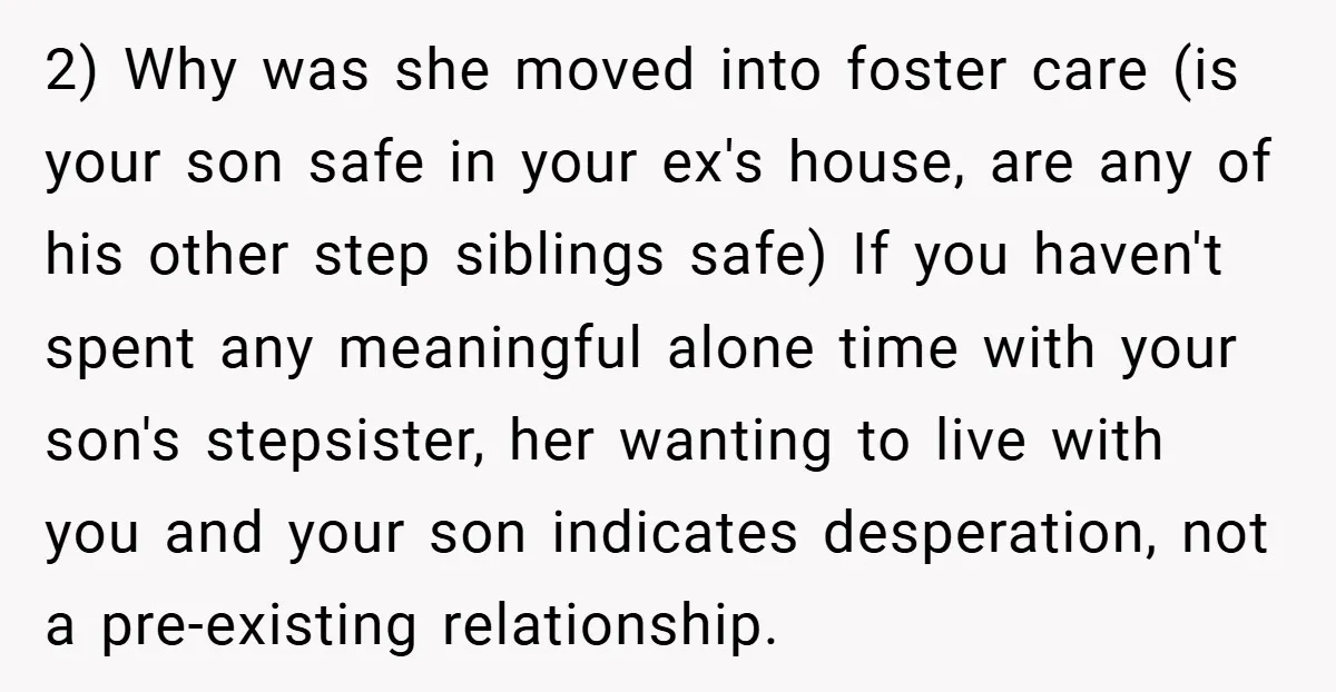2) Why was she moved into foster care (is your son safe in your ex's house, are any of his other step siblings safe) If you haven't spent any meaningful...