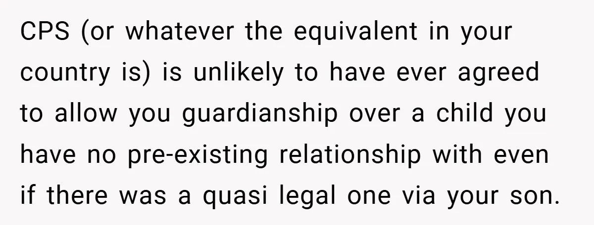 CPS (or whatever the equivalent in your country is) is unlikely to have ever agreed to allow you guardianship over a child you have no pre-existing relationship with even if...