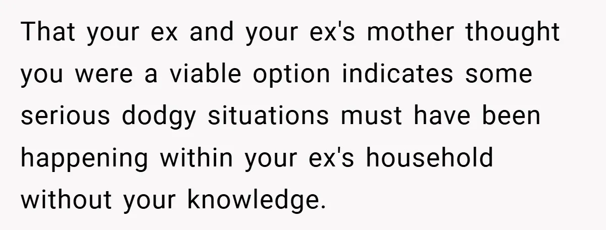 That your ex and your ex's mother thought you were a viable option indicates some serious dodgy situations must have been happening within your ex's household without your knowledge.
