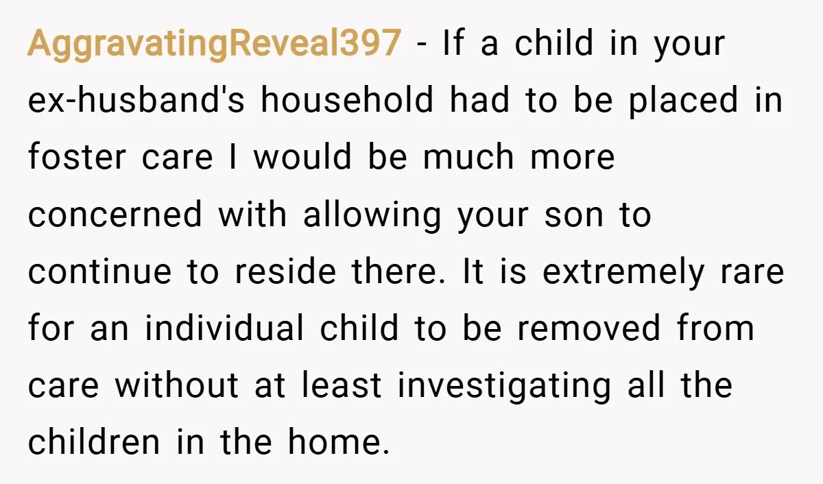 AggravatingReveal397 − If a child in your ex-husband's household had to be placed in foster care I would be much more concerned with allowing your son to continue to reside...