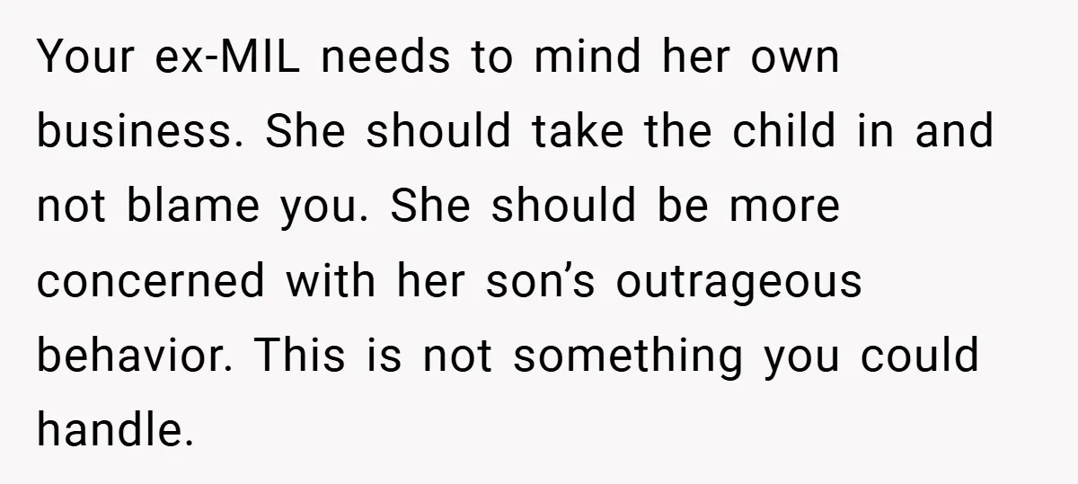 Your ex-MIL needs to mind her own business. She should take the child in and not blame you. She should be more concerned with her son’s outrageous behavior. This is...