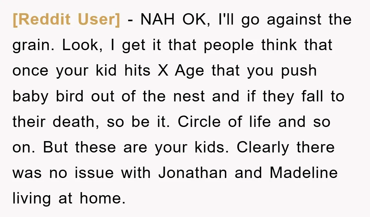 [Reddit User] − NAH OK, I'll go against the grain. Look, I get it that people think that once your kid hits X Age that you push baby bird out...
