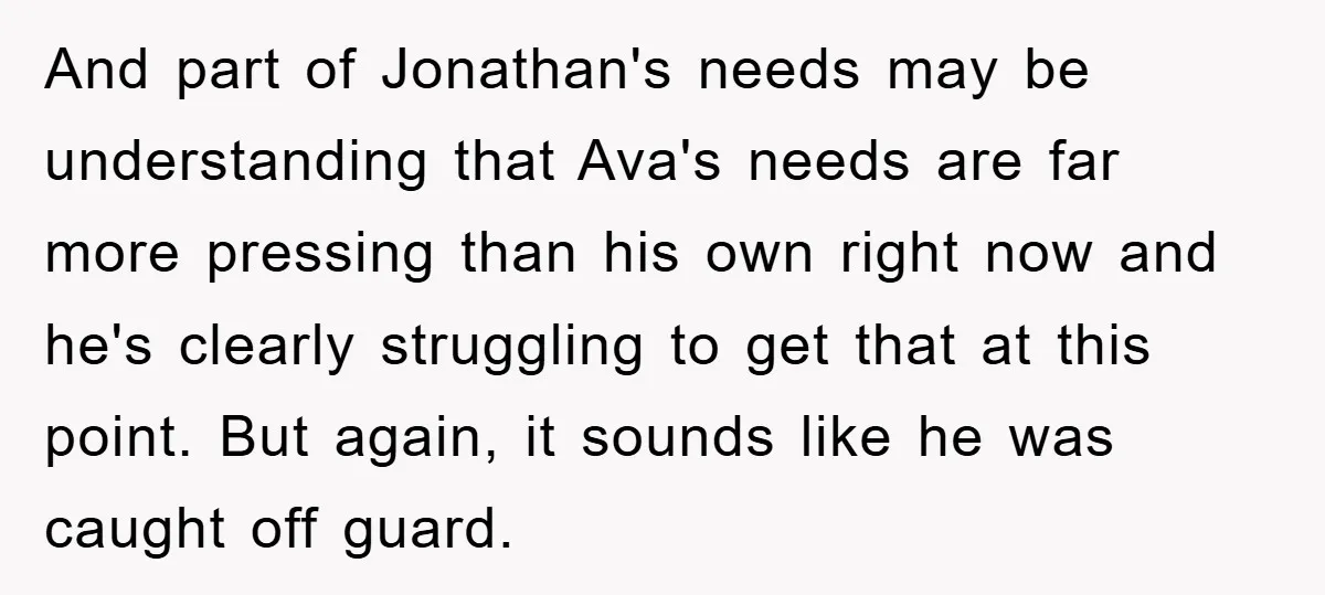 And part of Jonathan's needs may be understanding that Ava's needs are far more pressing than his own right now and he's clearly struggling to get that at this point....