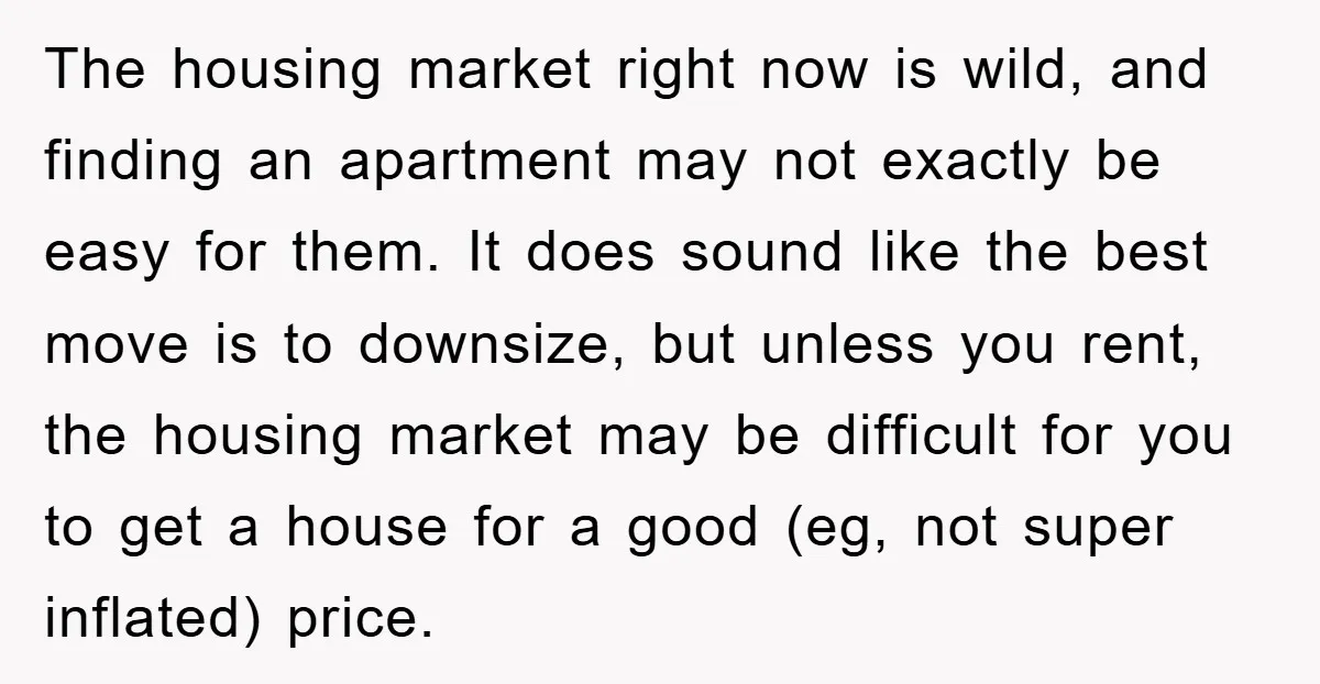 The housing market right now is wild, and finding an apartment may not exactly be easy for them. It does sound like the best move is to downsize, but unless...
