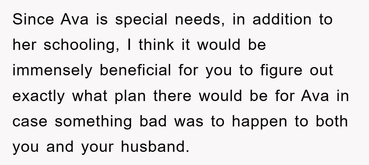 Since Ava is special needs, in addition to her schooling, I think it would be immensely beneficial for you to figure out exactly what plan there would be for Ava...