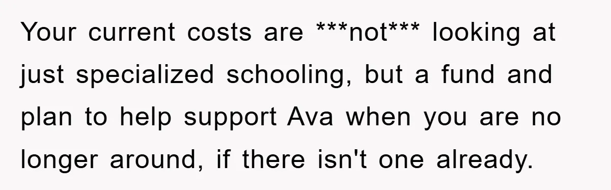 Your current costs are ***not*** looking at just specialized schooling, but a fund and plan to help support Ava when you are no longer around, if there isn't one already.